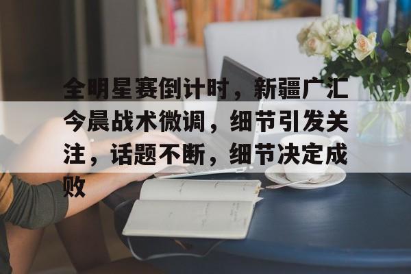 全明星赛倒计时，新疆广汇今晨战术微调，细节引发关注，话题不断，细节决定成败的简单介绍