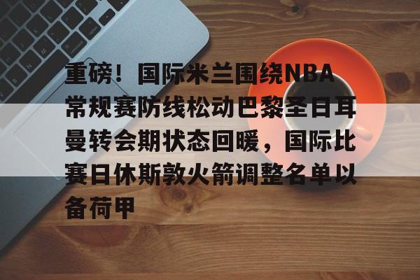 重磅！国际米兰围绕NBA常规赛防线松动巴黎圣日耳曼转会期状态回暖，国际比赛日休斯敦火箭调整名单以备荷甲 